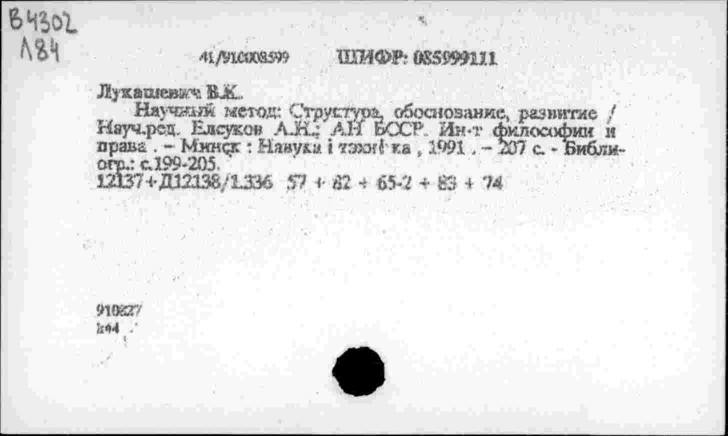 ﻿Ш	Ai/Viaxesn ШИФР? ÖSSWin
Лукашев«« BJK.
Научный метод: Струстура, обоснование, развитие ! Няуч.рсц, Елсуков AJÉL; АН ЬССР Ин-т философии и права . - Минск : Навум. i тэки ё ка , 1991. - 207 с. - Библи-огр.: с.199-205.
1Д37+Д12И8/13М 57 <• Ä2 4 65-2 + fô + 74
9VKT' !:04 .